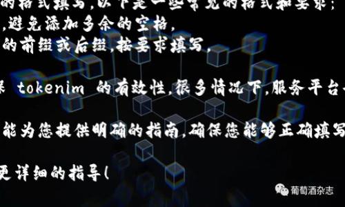 在填写 tokenim 时，通常需要遵循特定的格式和步骤。以下是一些可能帮助您的指导：

1. **了解 tokenim 的定义**：首先，确保您清楚了解 tokenim 是什么以及它的作用。Tokenim 通常是一个用于验证或连接某个服务的令牌。

2. **获取 tokenim**：根据您所使用的服务或平台，获取该 tokenim 的方式可能会有所不同。通常，它可以通过 API、用户设置或其他授权方式获得。

3. **填入形式**：在填写 tokenim 时，确保按照要求的格式填写。以下是一些常见的格式和要求：
   - 字符串格式：有时需要确保 tokenim 是字符串，避免添加多余的空格。
   - 特定前缀或后缀：某些 tokenim 可能会有特定的前缀或后缀，按要求填写。

4. **测试 tokenim**：在完成填写后，进行测试以确保 tokenim 的有效性。很多情况下，服务平台会提供一个测试工具来验证您的 tokenim 是否正确。

5. **文档参考**：最终，查阅相关文档或支持页面通常能为您提供明确的指南，确保您能够正确填写 tokenim。

如果您有具体的场景或平台，可以继续提问，我会提供更详细的指导！